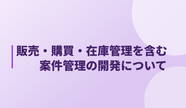 販売・購買・在庫管理を含む案件管理の開発について｜導入の理由と効果